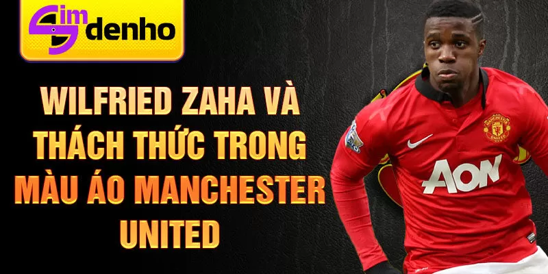 Wilfried Zaha và thách thức trong màu áo Manchester United